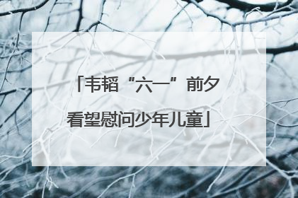 韦韬“六一”前夕看望慰问少年儿童