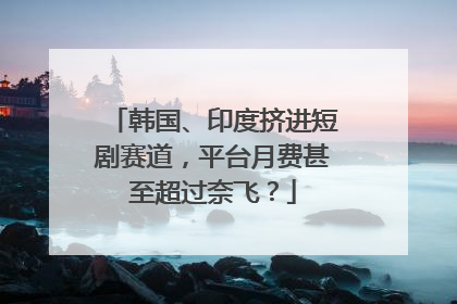 韩国、印度挤进短剧赛道，平台月费甚至超过奈飞？