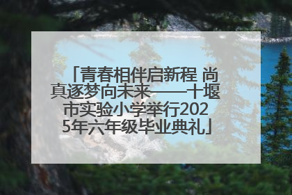青春相伴启新程 尚真逐梦向未来——十堰市实验小学举行2025年六年级毕业典礼