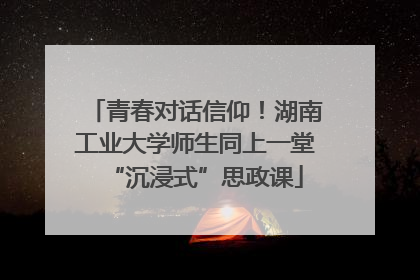 青春对话信仰！湖南工业大学师生同上一堂“沉浸式”思政课