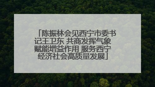 陈振林会见西宁市委书记王卫东 共商发挥气象赋能增益作用 服务西宁经济社会高质量发展