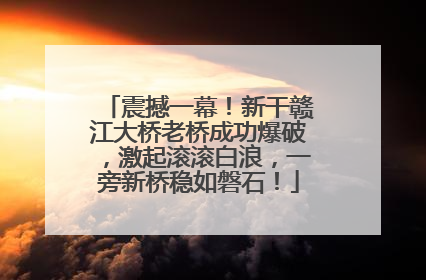 震撼一幕！新干赣江大桥老桥成功爆破，激起滚滚白浪，一旁新桥稳如磐石！