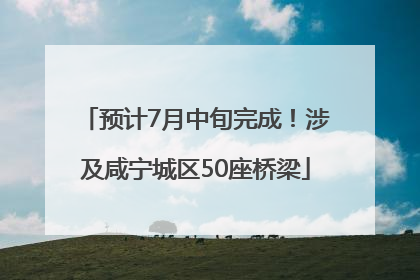预计7月中旬完成！涉及咸宁城区50座桥梁