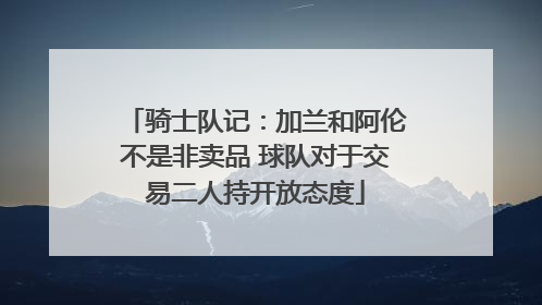 骑士队记：加兰和阿伦不是非卖品 球队对于交易二人持开放态度