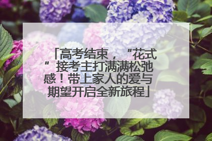 高考结束，“花式”接考主打满满松弛感！带上家人的爱与期望开启全新旅程
