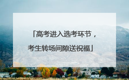 高考进入选考环节，考生转场间隙送祝福