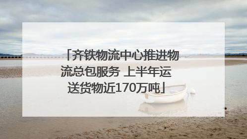 齐铁物流中心推进物流总包服务 上半年运送货物近170万吨