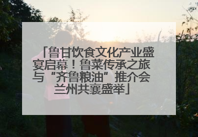 鲁甘饮食文化产业盛宴启幕！鲁菜传承之旅与“齐鲁粮油”推介会兰州共襄盛举