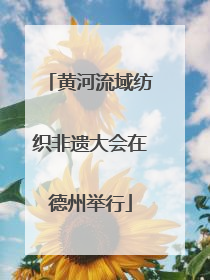 黄河流域纺织非遗大会在德州举行