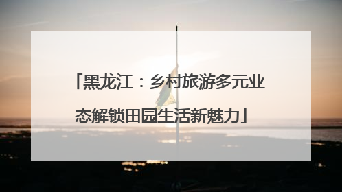 黑龙江：乡村旅游多元业态解锁田园生活新魅力