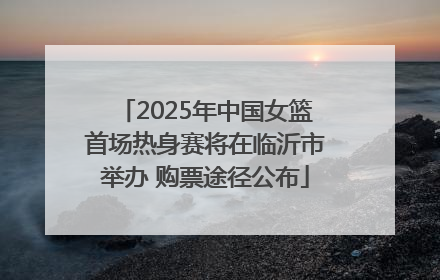 2025年中国女篮首场热身赛将在临沂市举办 购票途径公布