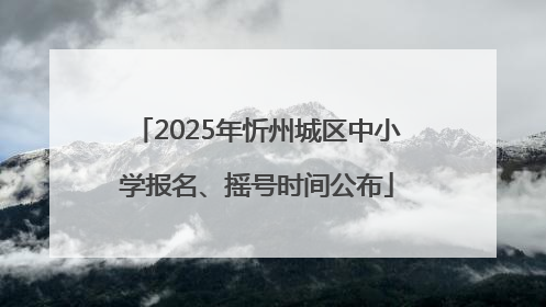 2025年忻州城区中小学报名、摇号时间公布