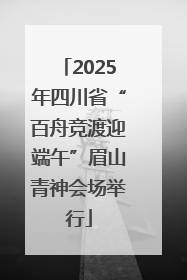 2025年四川省“百舟竞渡迎端午”眉山青神会场举行