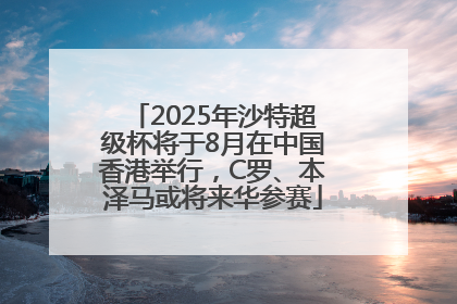 2025年沙特超级杯将于8月在中国香港举行，C罗、本泽马或将来华参赛
