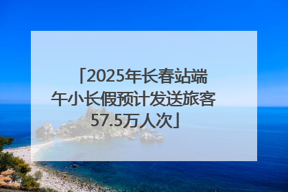 2025年长春站端午小长假预计发送旅客57.5万人次