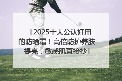 2025十大公认好用的防晒霜！高倍防护养肤提亮，敏感肌直接抄