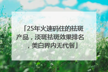 25年火速码住的祛斑产品，淡斑祛斑效果排名，美白界内无代餐