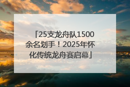25支龙舟队1500余名划手！2025年怀化传统龙舟赛启幕