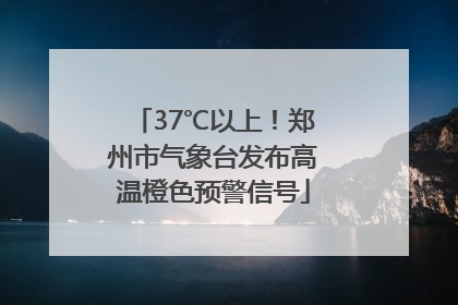 37℃以上！郑州市气象台发布高温橙色预警信号